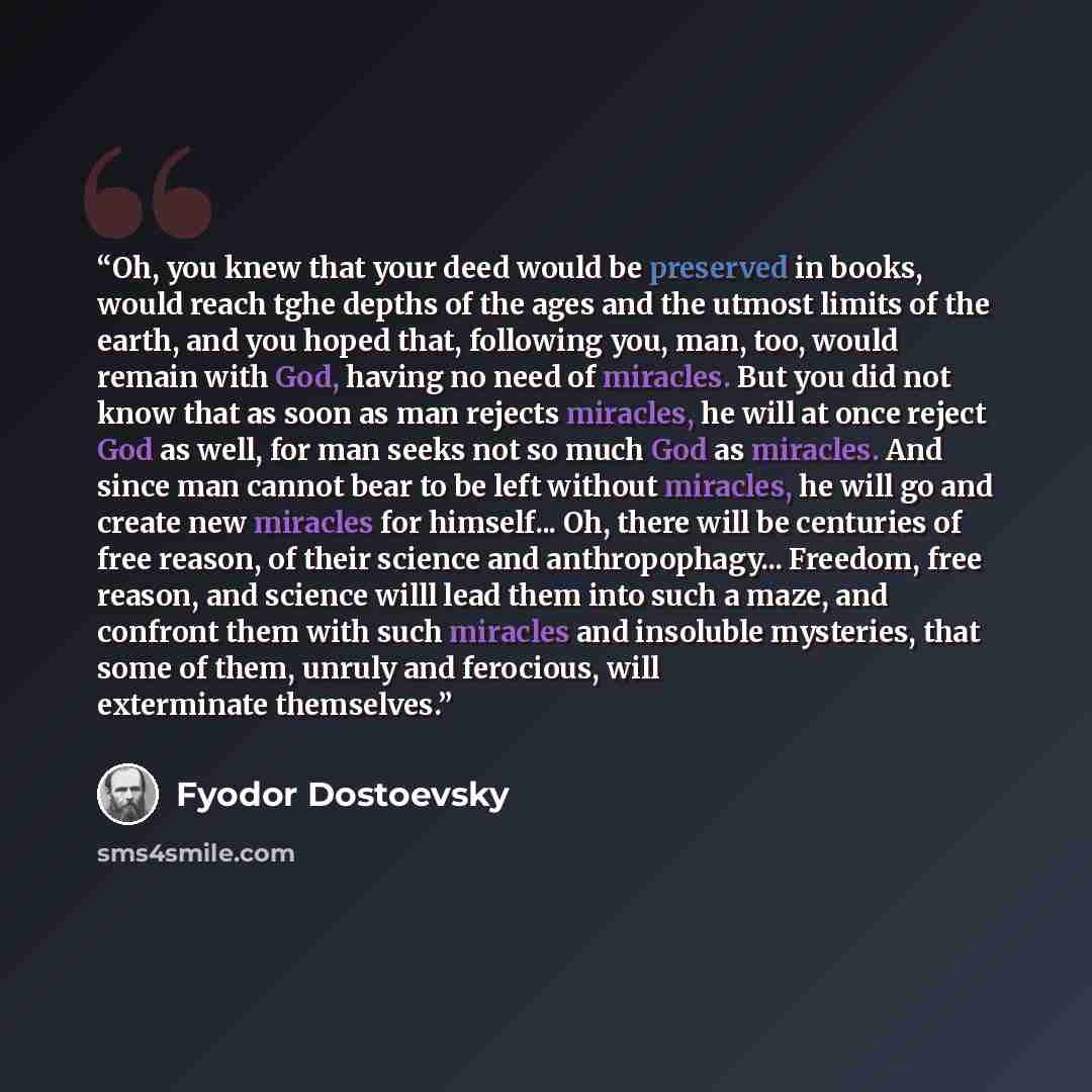 “Oh, you knew that your deed would be preserved in books, would reach tghe depths of the ages and the utmost limits of the earth, and you hoped that, following you, man, too, would remain with God, having no need of miracles. But you did not know that as soon as man rejects miracles, he will at…” quote by Fyodor Dostoevsky