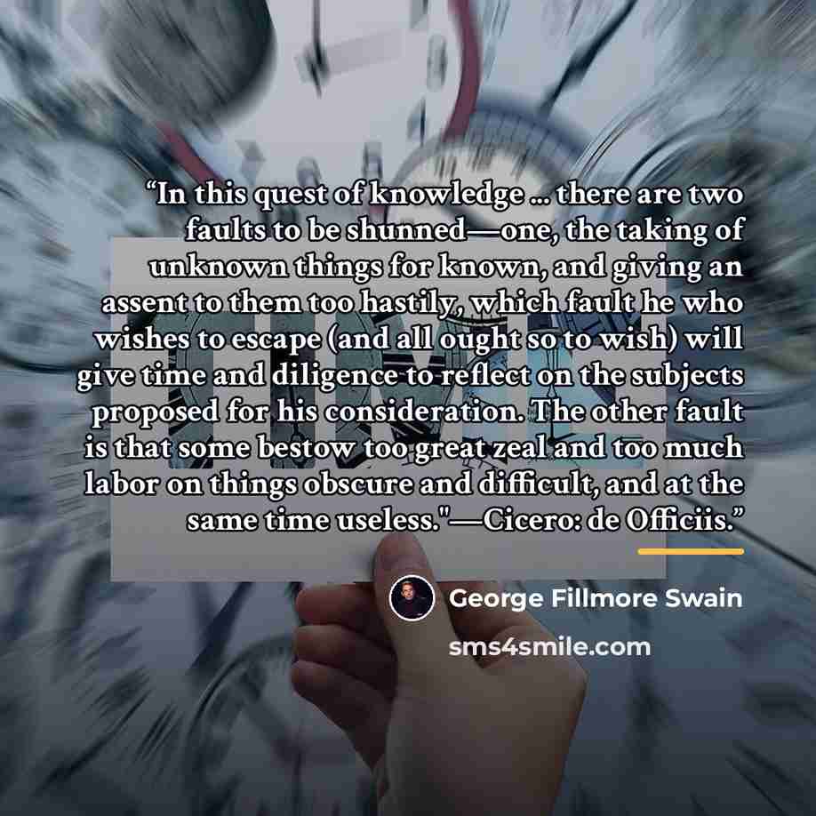 “In this quest of knowledge ... there are two faults to be shunned—one, the taking of unknown things for known, and giving an assent to them too hastily, which fault he who wishes to escape (and all ought so to wish) will give time and diligence to reflect on the subjects proposed for his…” quote by George Fillmore Swain