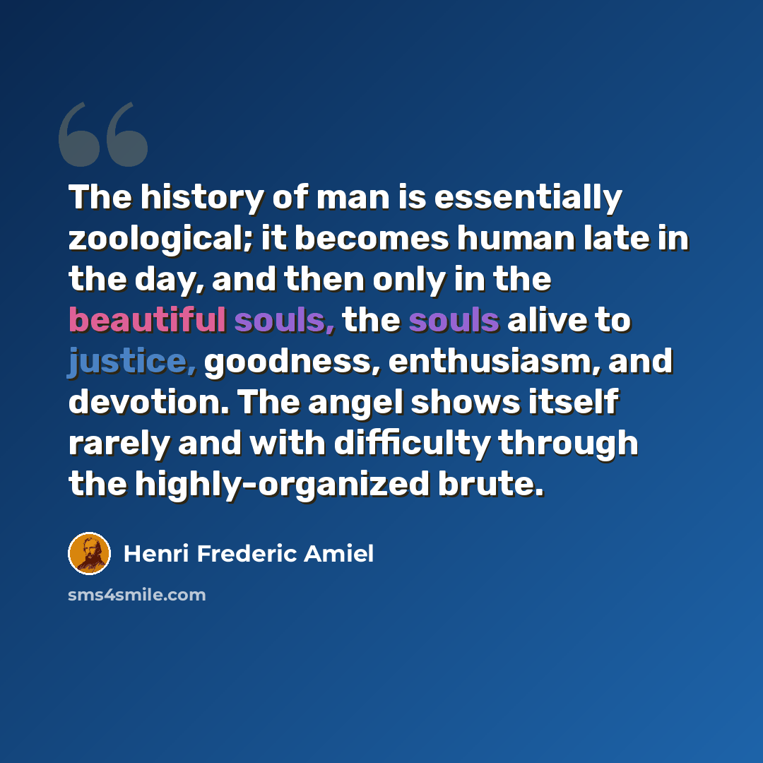 “The history of man is essentially zoological; it becomes human late in the day, and then only in the beautiful souls, the souls alive to justice, goodness, enthusiasm, and devotion. The angel shows itself rarely and with difficulty through the highly-organized brute.” quote by Henri Frederic Amiel