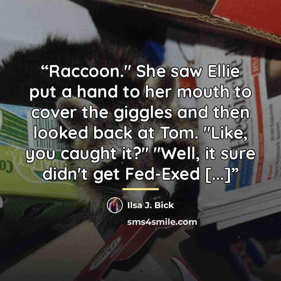 “Raccoon." She saw Ellie put a hand to her mouth to cover the giggles and then looked back at Tom. "Like, you caught it?" "Well, it sure didn't get Fed-Exed [...]” quote by Ilsa J. Bick