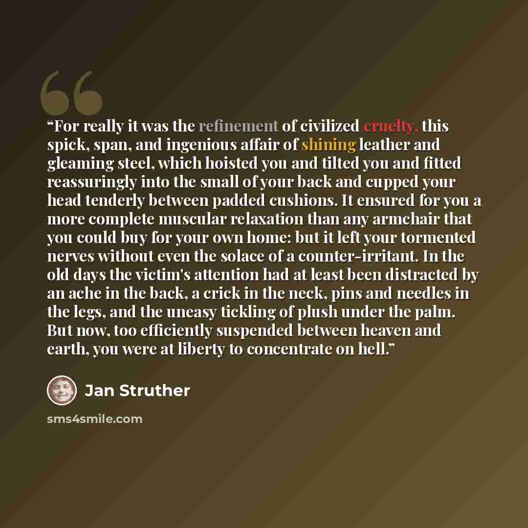 “For really it was the refinement of civilized cruelty, this spick, span, and ingenious affair of shining leather and gleaming steel, which hoisted you and tilted you and fitted reassuringly into the small of your back and cupped your head tenderly between padded cushions. It ensured for you a more…” quote by Jan Struther