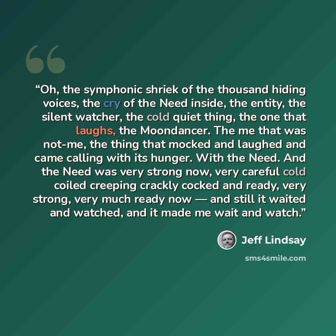 “Oh, the symphonic shriek of the thousand hiding voices, the cry of the Need inside, the entity, the silent watcher, the cold quiet thing, the one that laughs, the Moondancer. The me that was not-me, the thing that mocked and laughed and came calling with its hunger. With the Need. And the Need was…” quote by Jeff Lindsay