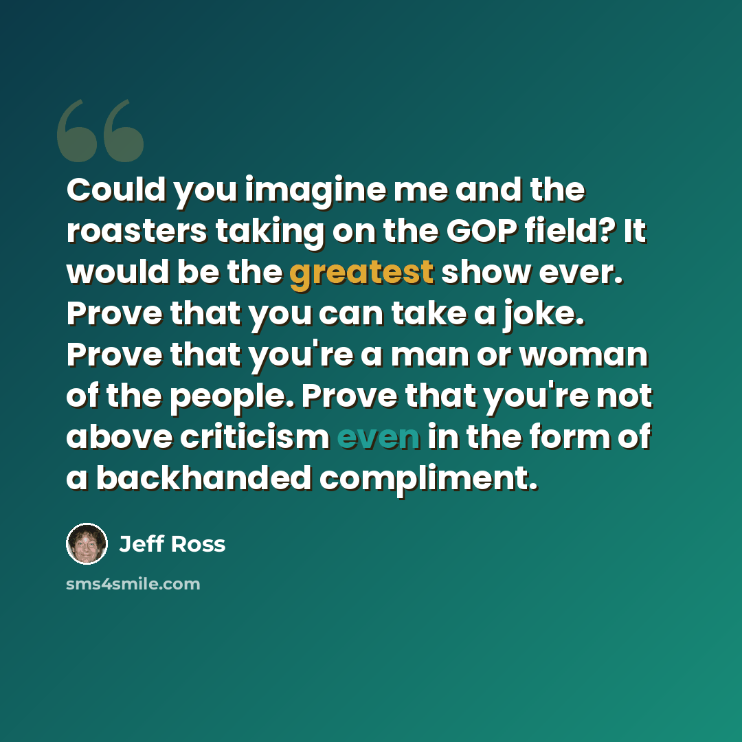 “Could you imagine me and the roasters taking on the GOP field? It would be the greatest show ever. Prove that you can take a joke. Prove that you're a man or woman of the people. Prove that you're not above criticism even in the form of a backhanded compliment.” quote by Jeff Ross