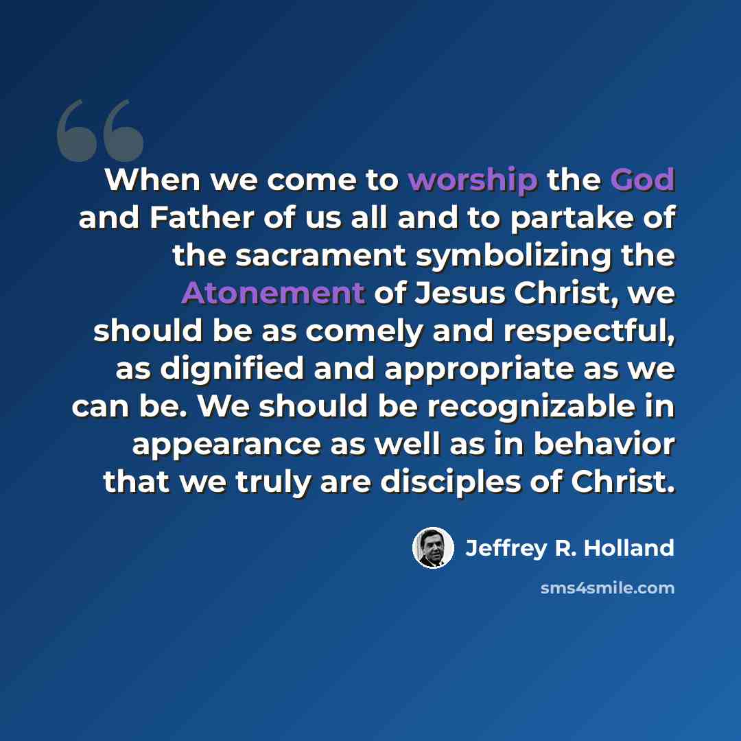 “When we come to worship the God and Father of us all and to partake of the sacrament symbolizing the Atonement of Jesus Christ, we should be as comely and respectful, as dignified and appropriate as we can be. We should be recognizable in appearance as well as in behavior that we truly are…” quote by Jeffrey R. Holland