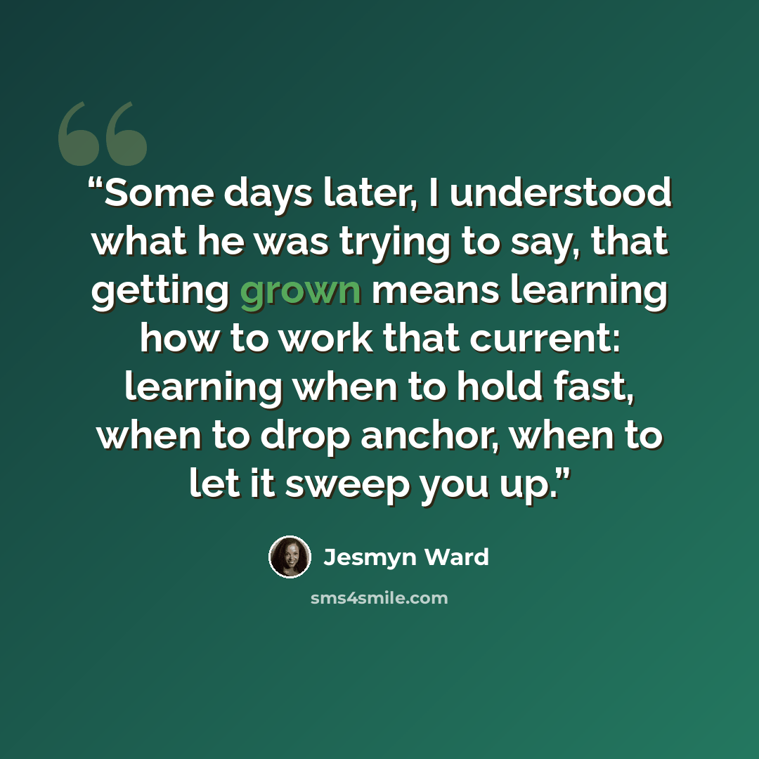 “Some days later, I understood what he was trying to say, that getting grown means learning how to work that current: learning when to hold fast, when to drop anchor, when to let it sweep you up.” quote by Jesmyn Ward
