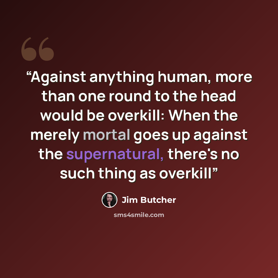 “Against anything human, more than one round to the head would be overkill: When the merely mortal goes up against the supernatural, there's no such thing as overkill” quote by Jim Butcher