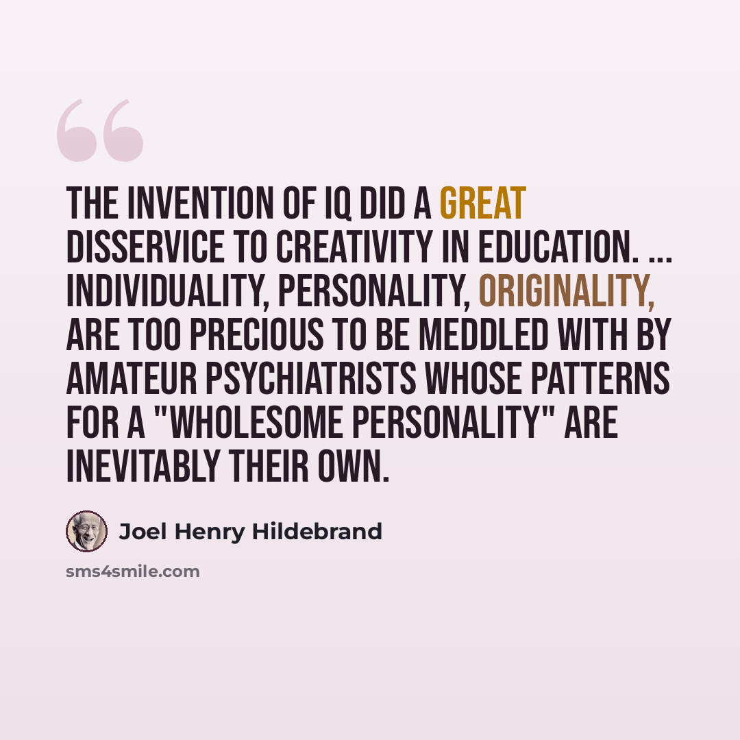 “The invention of IQ did a great disservice to creativity in education. ... Individuality, personality, originality, are too precious to be meddled with by amateur psychiatrists whose patterns for a "wholesome personality" are inevitably their own.” quote by Joel Henry Hildebrand