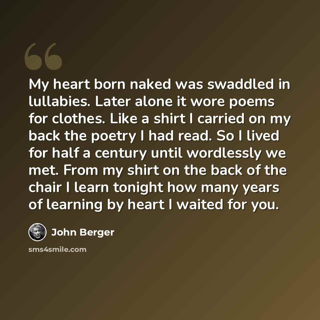 “My heart born naked was swaddled in lullabies. Later alone it wore poems for clothes. Like a shirt I carried on my back the poetry I had read. So I lived for half a century until wordlessly we met. From my shirt on the back of the chair I learn tonight how many years of learning by heart I waited…” quote by John Berger
