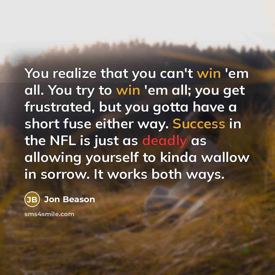 “You realize that you can't win 'em all. You try to win 'em all; you get frustrated, but you gotta have a short fuse either way. Success in the NFL is just as deadly as allowing yourself to kinda wallow in sorrow. It works both ways.” quote by Jon Beason