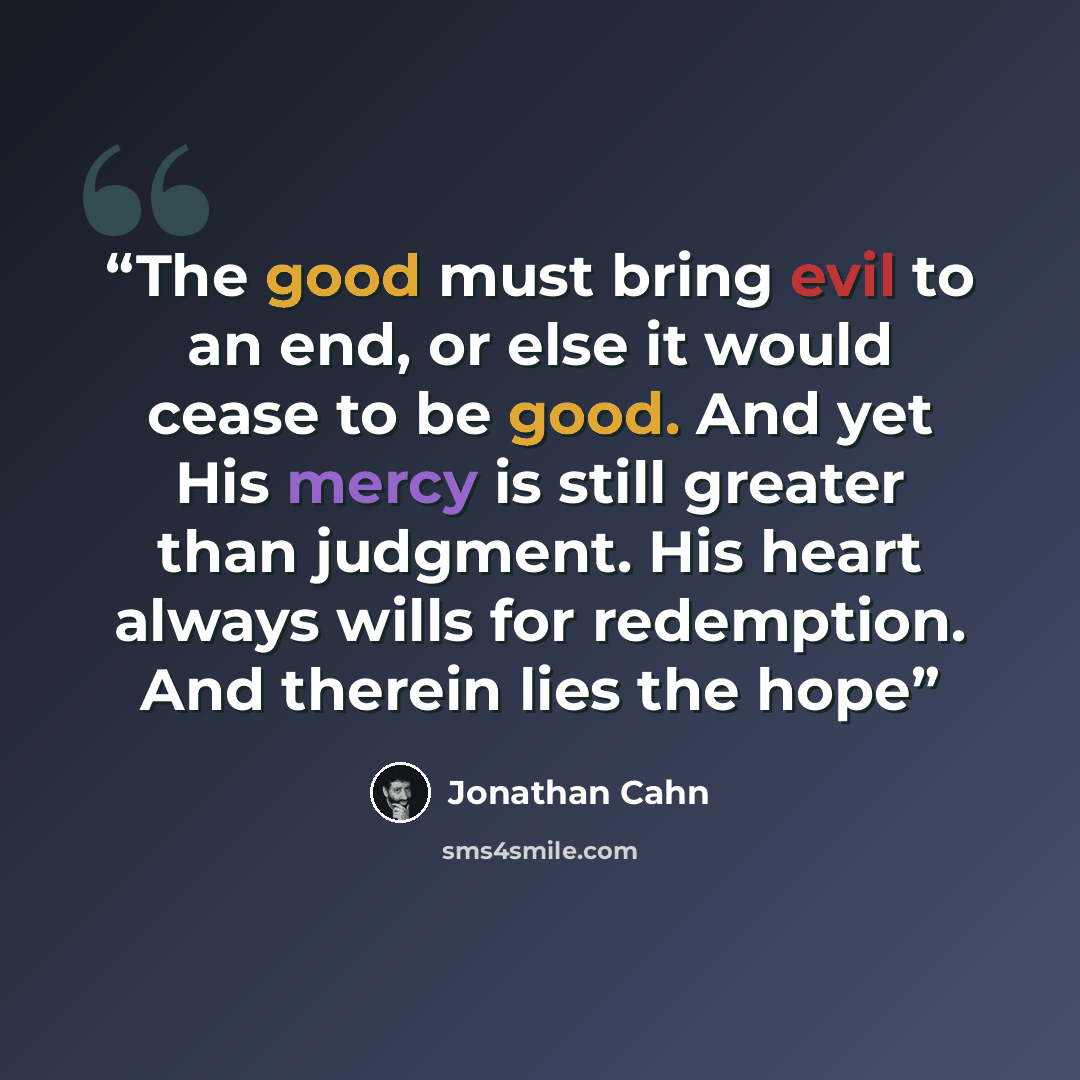 “The good must bring evil to an end, or else it would cease to be good. And yet His mercy is still greater than judgment. His heart always wills for redemption. And therein lies the hope” quote by Jonathan Cahn
