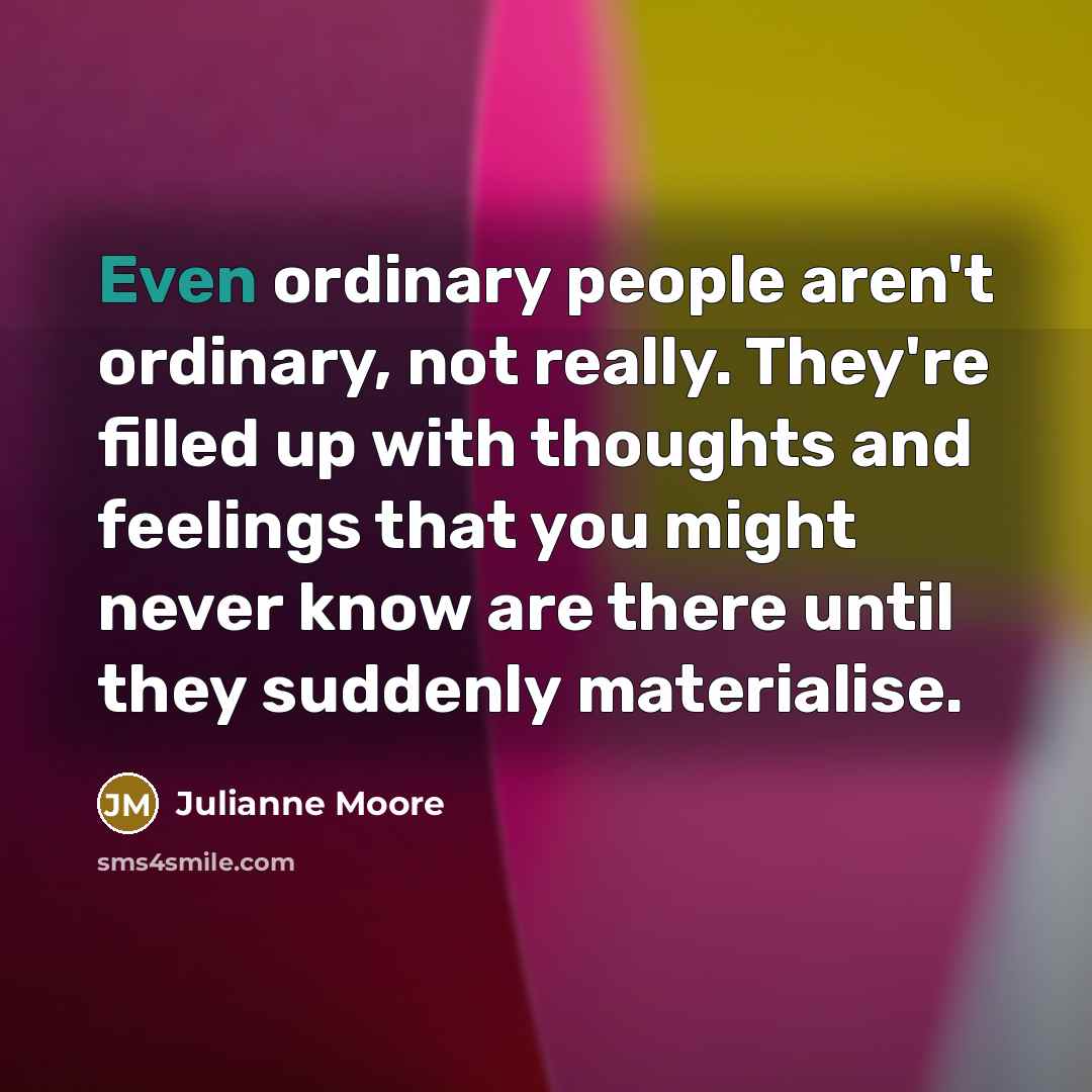 “Even ordinary people aren't ordinary, not really. They're filled up with thoughts and feelings that you might never know are there until they suddenly materialise.” quote by Julianne Moore