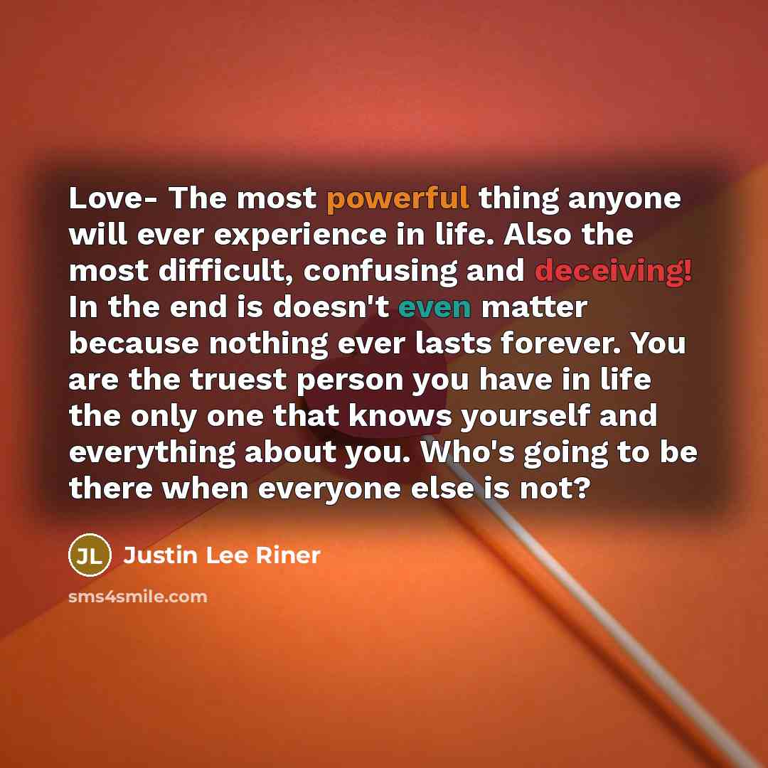 “Love- The most powerful thing anyone will ever experience in life. Also the most difficult, confusing and deceiving! In the end is doesn't even matter because nothing ever lasts forever. You are the truest person you have in life the only one that knows yourself and everything about you. Who's…” quote by Justin Lee Riner