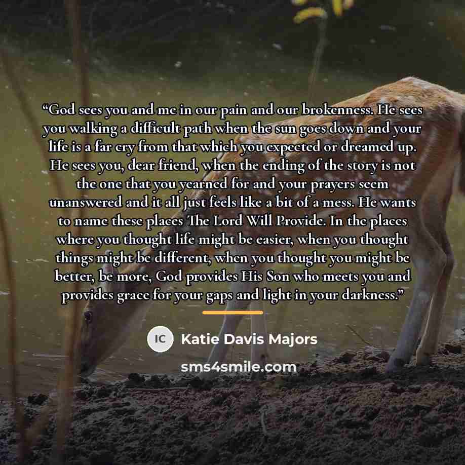 “God sees you and me in our pain and our brokenness. He sees you walking a difficult path when the sun goes down and your life is a far cry from that which you expected or dreamed up. He sees you, dear friend, when the ending of the story is not the one that you yearned for and your prayers seem…” quote by Katie Davis Majors