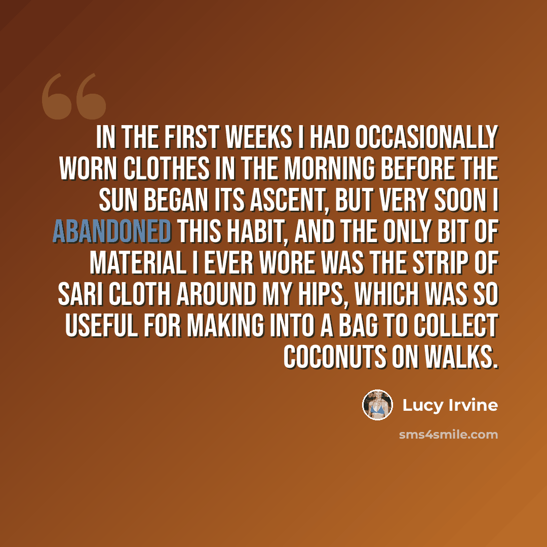 “In the first weeks I had occasionally worn clothes in the morning before the sun began its ascent, but very soon I abandoned this habit, and the only bit of material I ever wore was the strip of sari cloth around my hips, which was so useful for making into a bag to collect coconuts on walks.” quote by Lucy Irvine