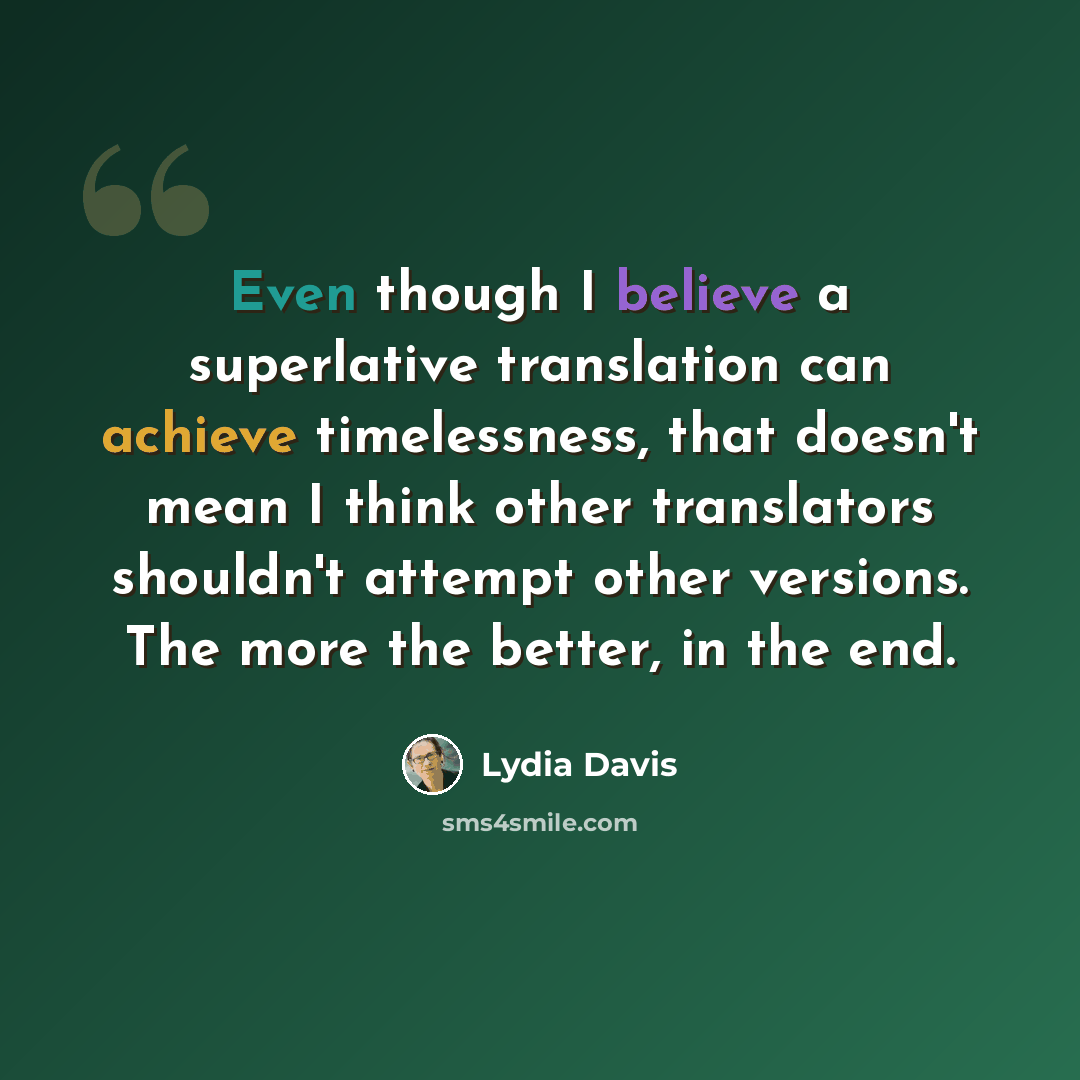 “Even though I believe a superlative translation can achieve timelessness, that doesn't mean I think other translators shouldn't attempt other versions. The more the better, in the end.” quote by Lydia Davis