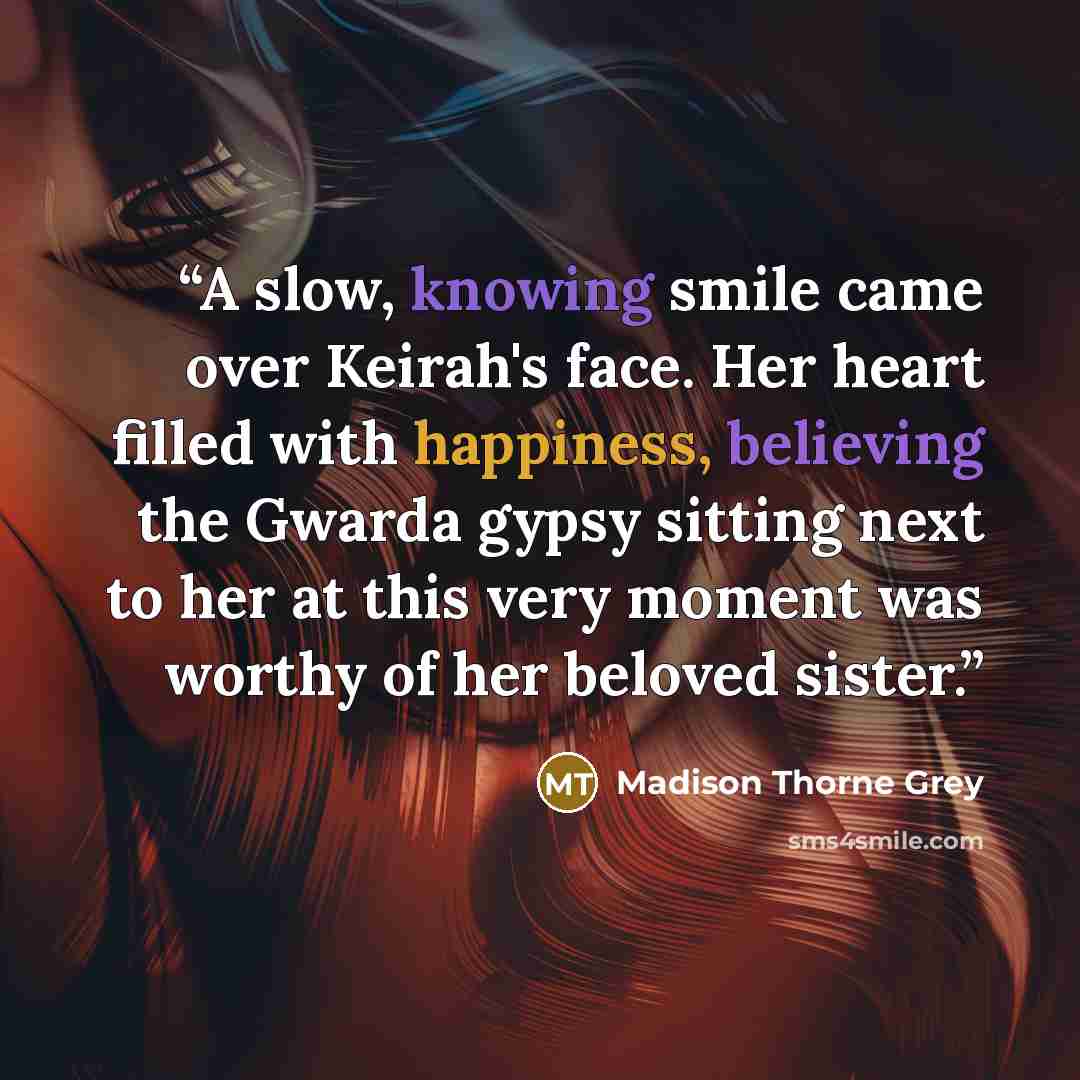 “A slow, knowing smile came over Keirah's face. Her heart filled with happiness, believing the Gwarda gypsy sitting next to her at this very moment was worthy of her beloved sister.” quote by Madison Thorne Grey
