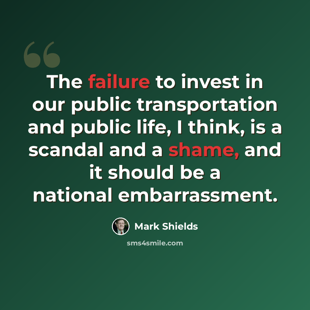 “The failure to invest in our public transportation and public life, I think, is a scandal and a shame, and it should be a national embarrassment.” quote by Mark Shields
