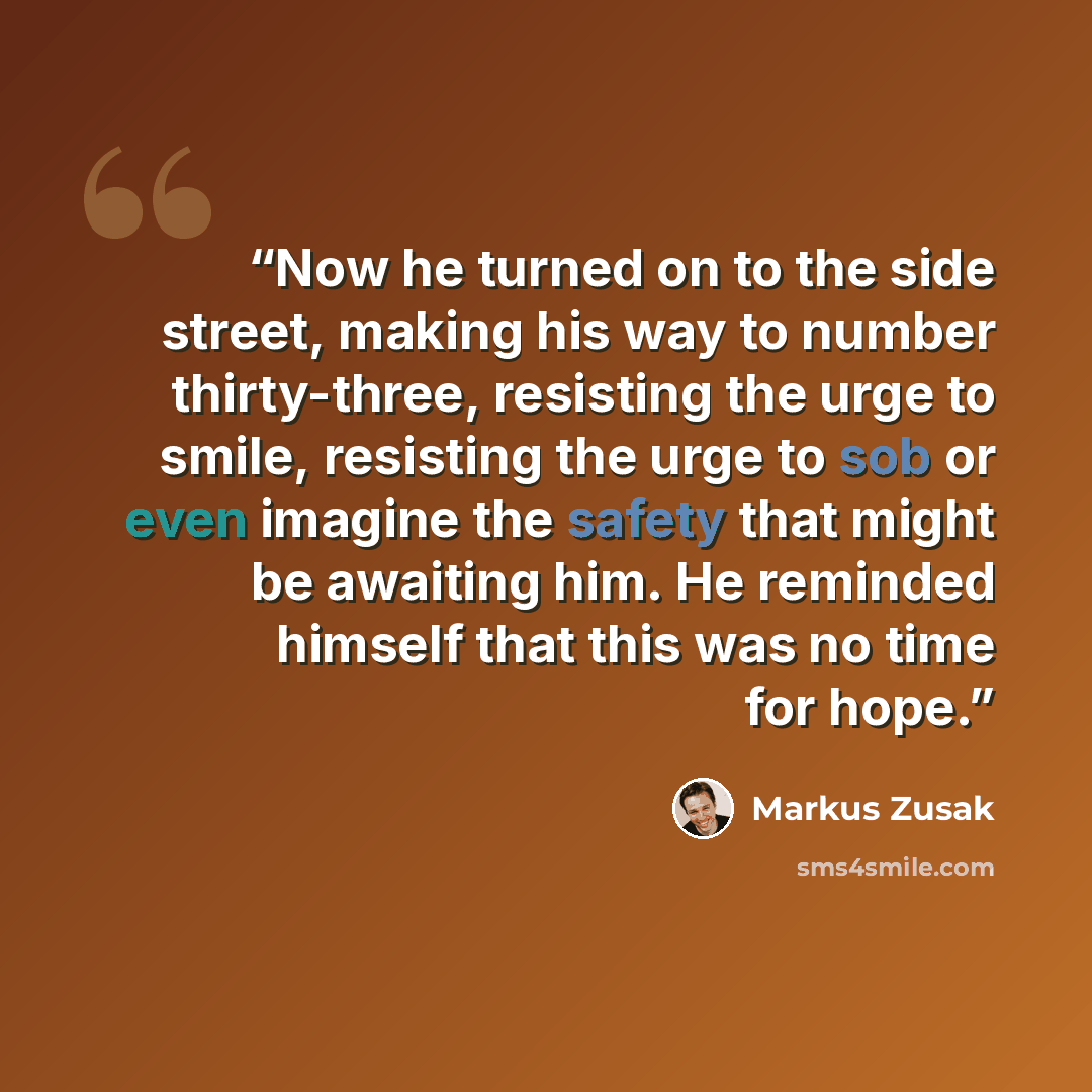“Now he turned on to the side street, making his way to number thirty-three, resisting the urge to smile, resisting the urge to sob or even imagine the safety that might be awaiting him. He reminded himself that this was no time for hope.” quote by Markus Zusak