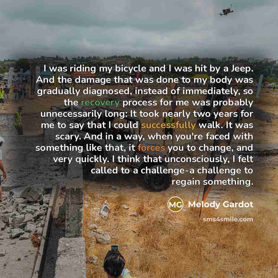 “I was riding my bicycle and I was hit by a Jeep. And the damage that was done to my body was gradually diagnosed, instead of immediately, so the recovery process for me was probably unnecessarily long: It took nearly two years for me to say that I could successfully walk. It was scary. And in a…” quote by Melody Gardot