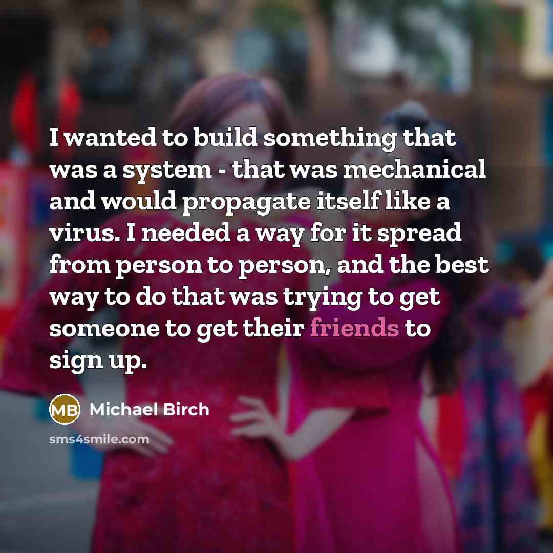 “I wanted to build something that was a system - that was mechanical and would propagate itself like a virus. I needed a way for it spread from person to person, and the best way to do that was trying to get someone to get their friends to sign up.” quote by Michael Birch