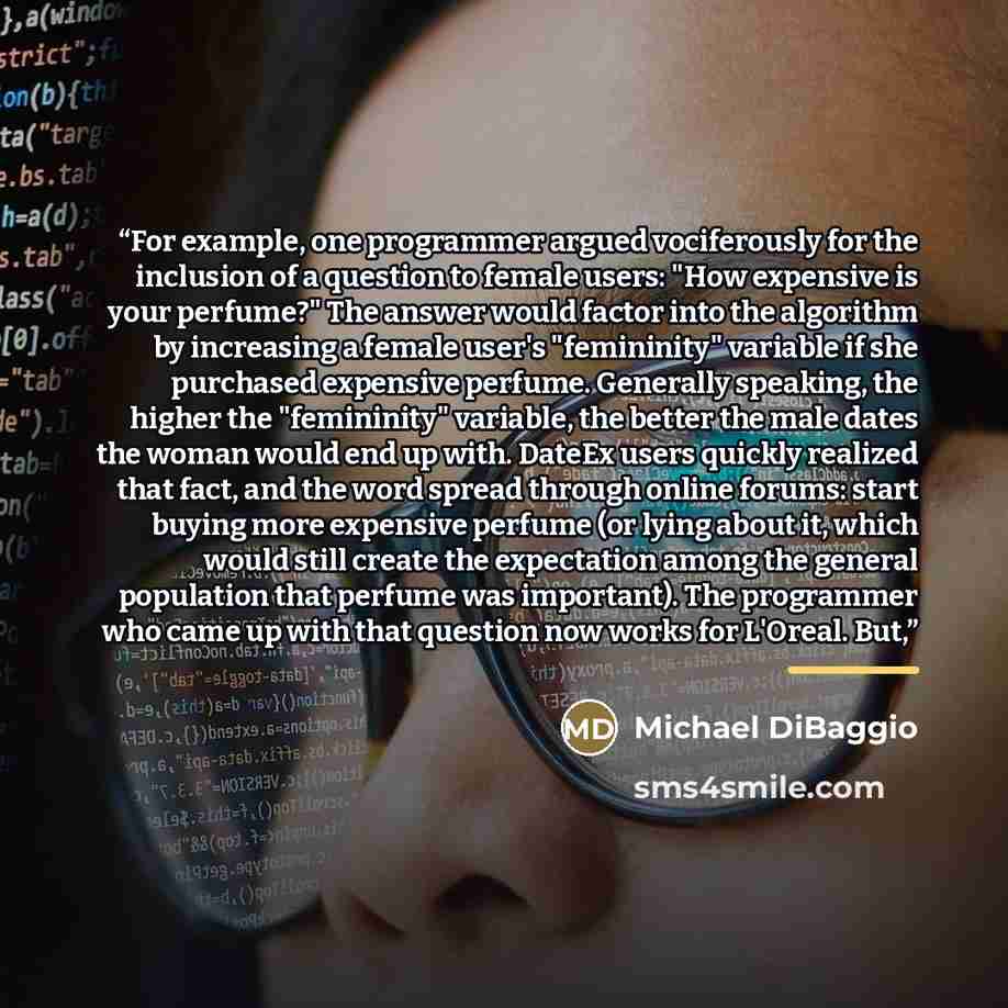 “For example, one programmer argued vociferously for the inclusion of a question to female users: "How expensive is your perfume?" The answer would factor into the algorithm by increasing a female user's "femininity" variable if she purchased expensive perfume. Generally speaking, the higher the…” quote by Michael DiBaggio