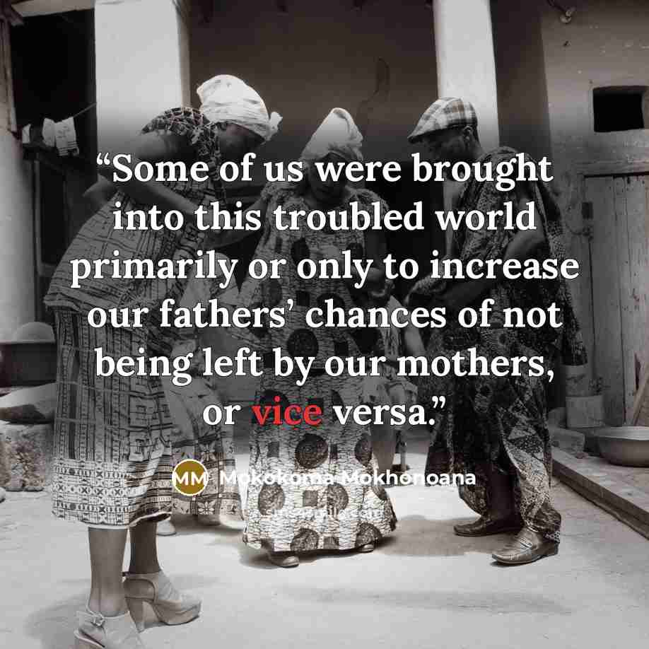“Some of us were brought into this troubled world primarily or only to increase our fathers’ chances of not being left by our mothers, or vice versa.” quote by Mokokoma Mokhonoana