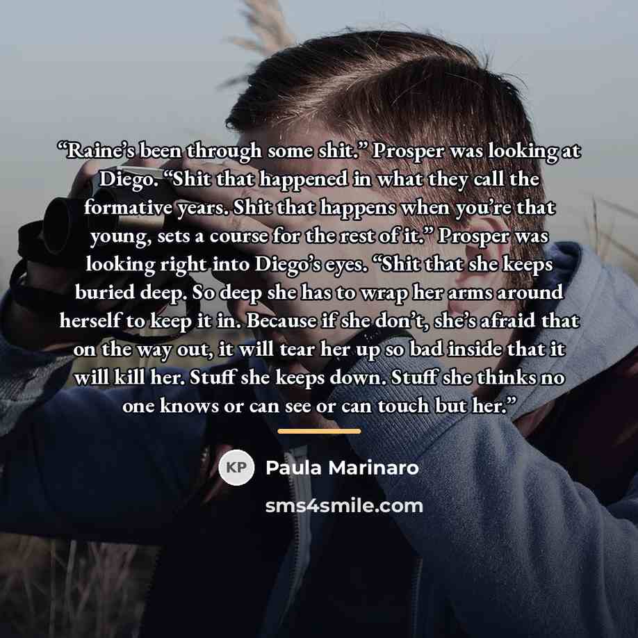 “Raine’s been through some shit.” Prosper was looking at Diego. “Shit that happened in what they call the formative years. Shit that happens when you’re that young, sets a course for the rest of it.” Prosper was looking right into Diego’s eyes. “Shit that she keeps buried deep. So deep she has to…” quote by Paula Marinaro