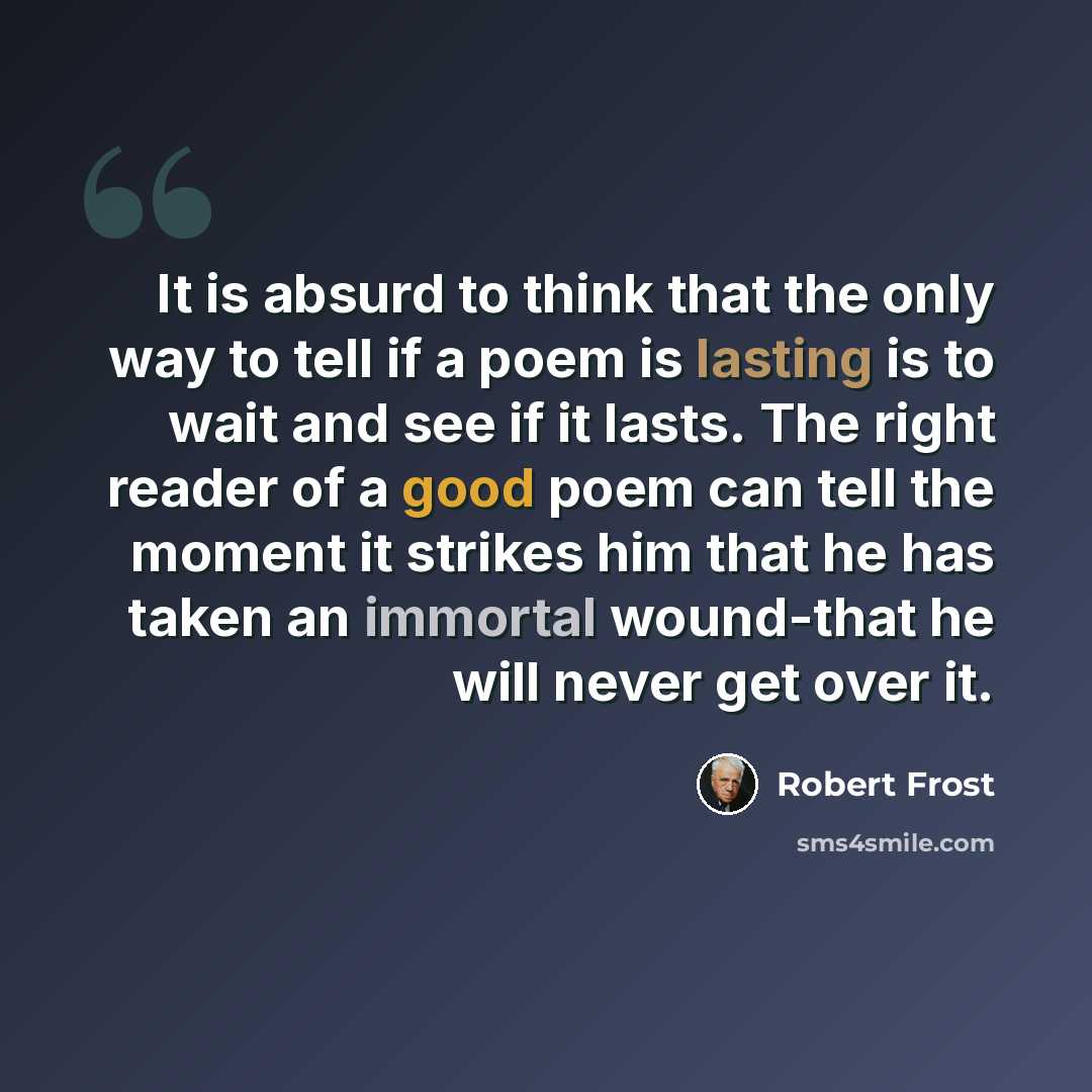 “It is absurd to think that the only way to tell if a poem is lasting is to wait and see if it lasts. The right reader of a good poem can tell the moment it strikes him that he has taken an immortal wound-that he will never get over it.” quote by Robert Frost