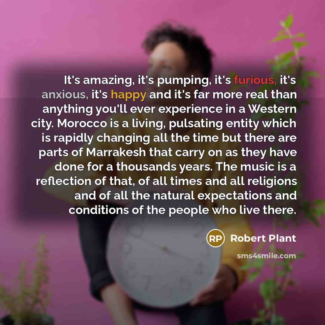 “It's amazing, it's pumping, it's furious, it's anxious, it's happy and it's far more real than anything you'll ever experience in a Western city. Morocco is a living, pulsating entity which is rapidly changing all the time but there are parts of Marrakesh that carry on as they have done for a…” quote by Robert Plant