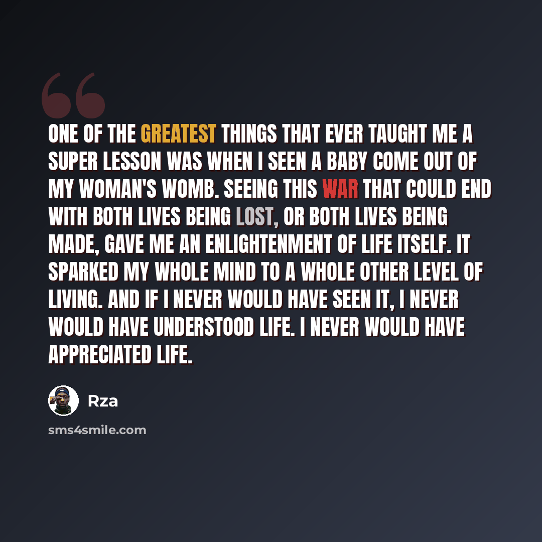 “One of the greatest things that ever taught me a super lesson was when I seen a baby come out of my woman's womb. Seeing this war that could end with both lives being lost, or both lives being made, gave me an enlightenment of life itself. It sparked my whole mind to a whole other level of living…” quote by RZA
