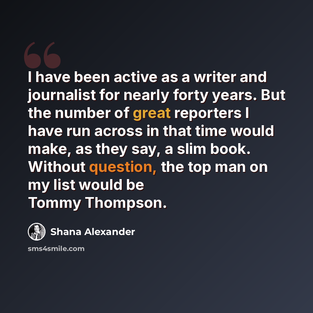 “I have been active as a writer and journalist for nearly forty years. But the number of great reporters I have run across in that time would make, as they say, a slim book. Without question, the top man on my list would be Tommy Thompson.” quote by Shana Alexander