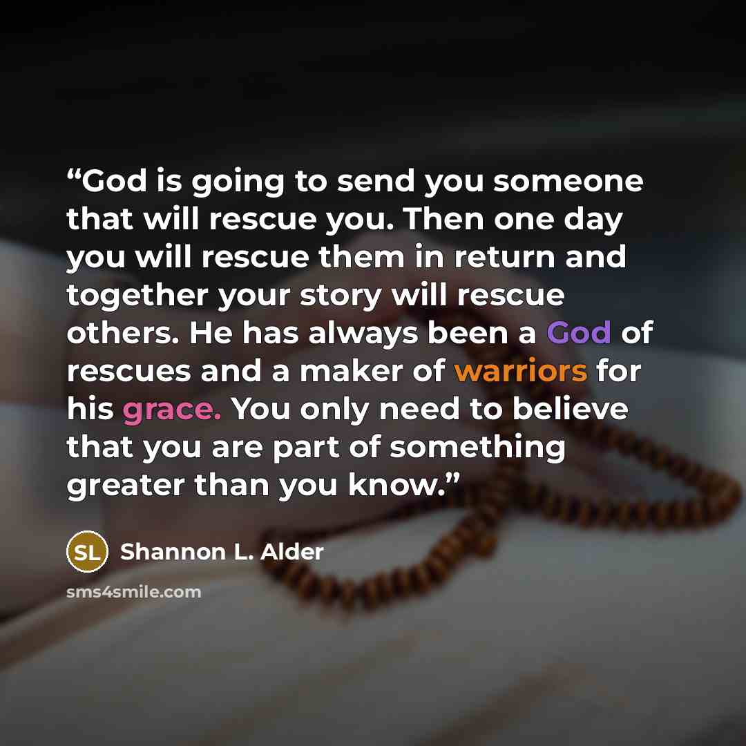 “God is going to send you someone that will rescue you. Then one day you will rescue them in return and together your story will rescue others. He has always been a God of rescues and a maker of warriors for his grace. You only need to believe that you are part of something greater than you know.” quote by Shannon L. Alder
