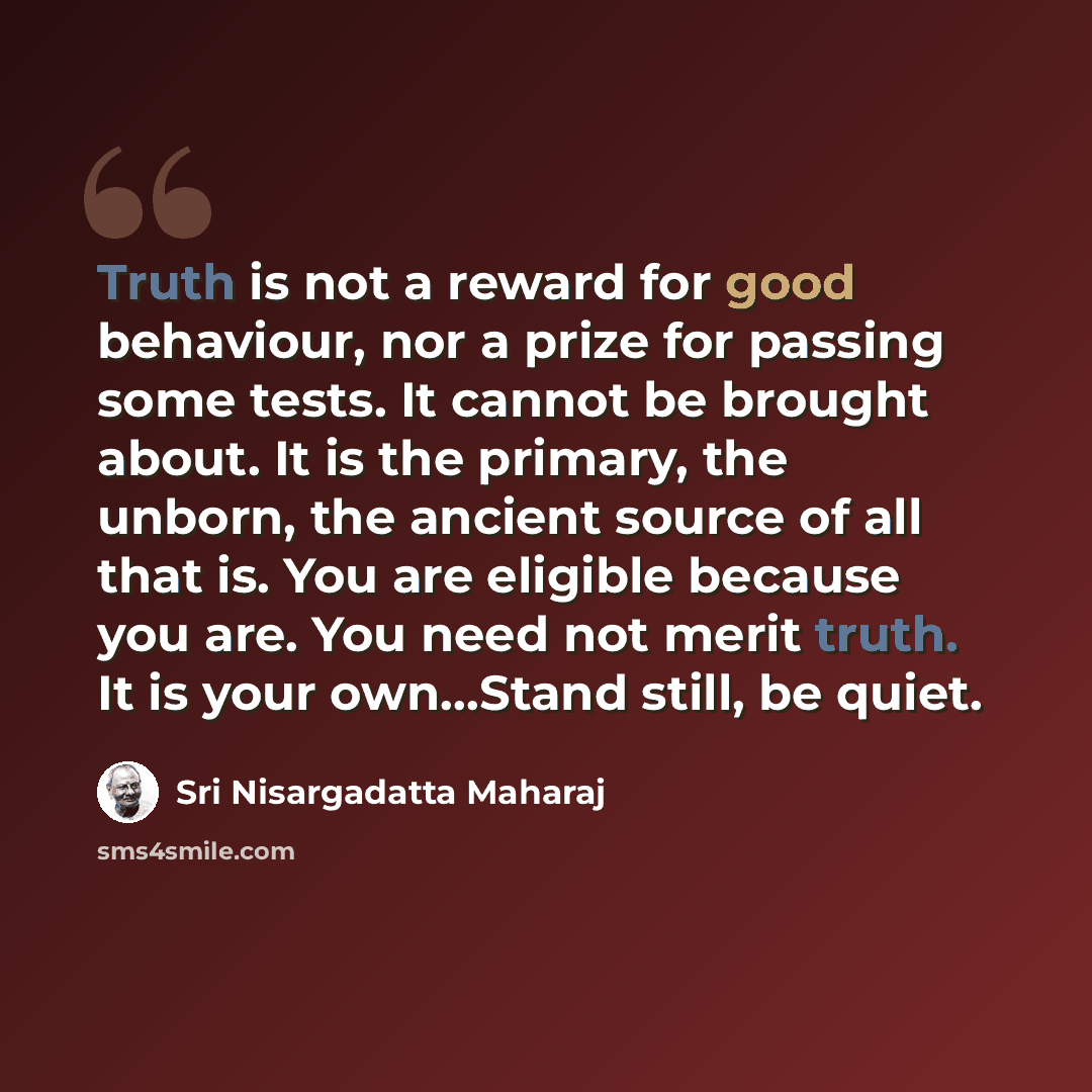 “Truth is not a reward for good behaviour, nor a prize for passing some tests. It cannot be brought about. It is the primary, the unborn, the ancient source of all that is. You are eligible because you are. You need not merit truth. It is your own…Stand still, be quiet.” quote by Sri Nisargadatta Maharaj