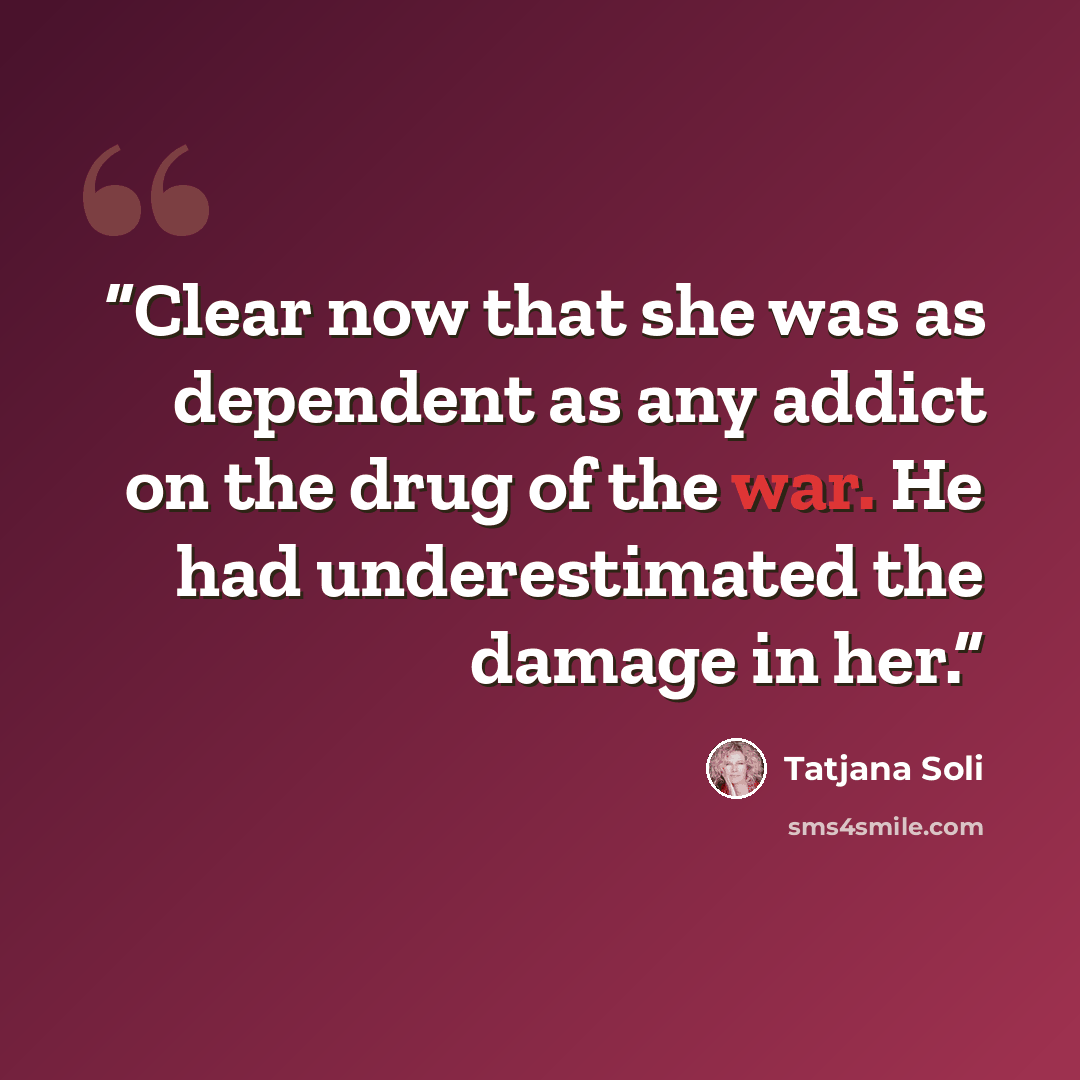“Clear now that she was as dependent as any addict on the drug of the war. He had underestimated the damage in her.” quote by Tatjana Soli