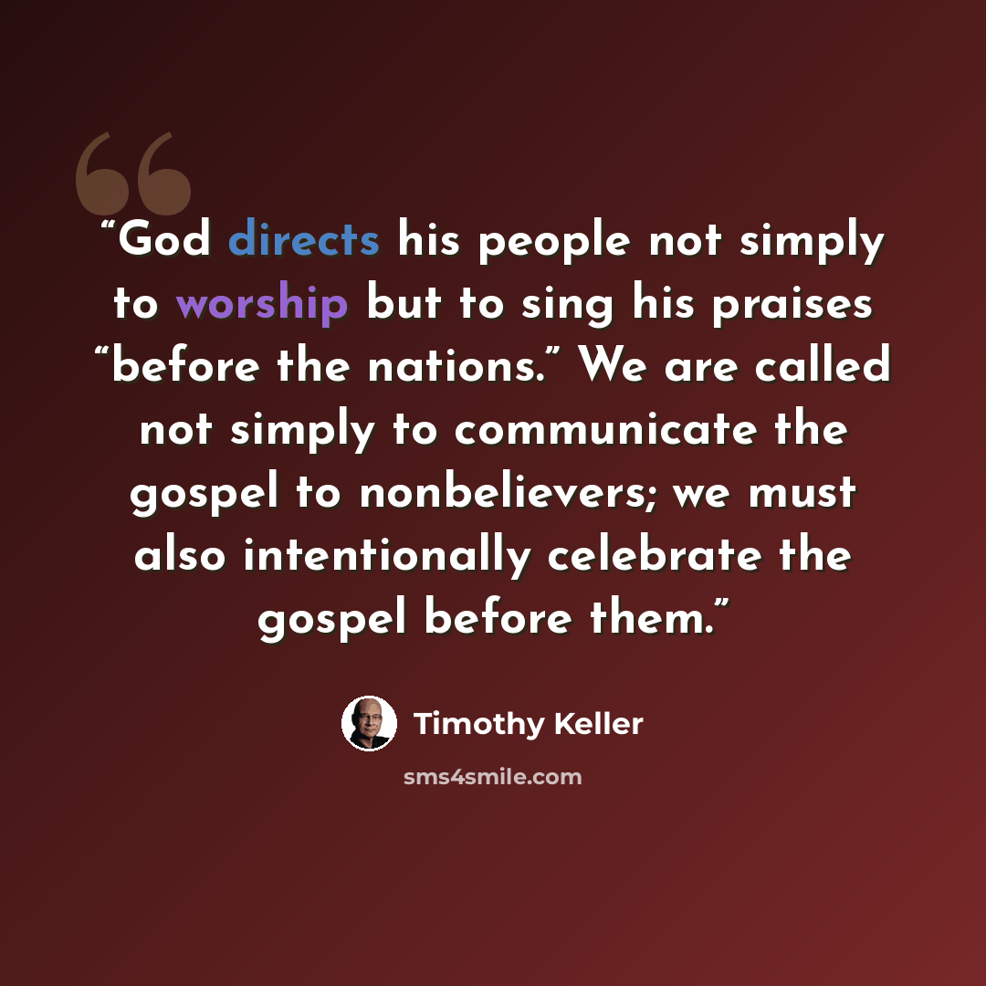 “God directs his people not simply to worship but to sing his praises “before the nations.” We are called not simply to communicate the gospel to nonbelievers; we must also intentionally celebrate the gospel before them.” quote by Timothy Keller