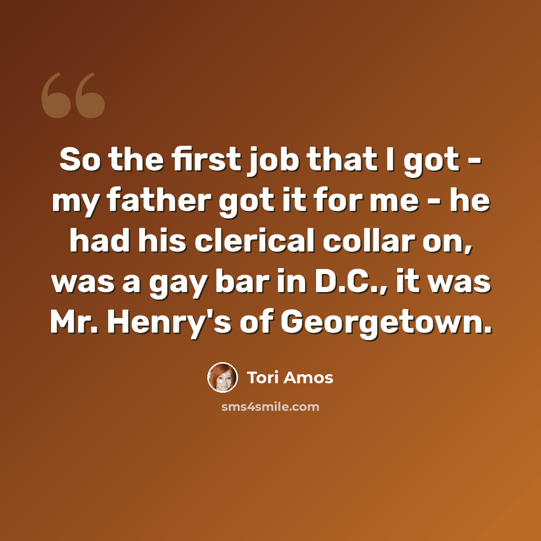 “So the first job that I got - my father got it for me - he had his clerical collar on, was a gay bar in D.C., it was Mr. Henry's of Georgetown.” quote by Tori Amos