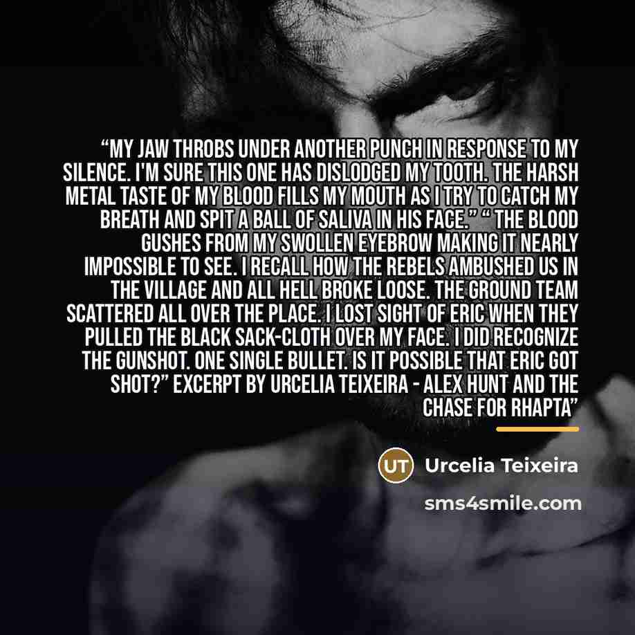 “My jaw throbs under another punch in response to my silence. I'm sure this one has dislodged my tooth. The harsh metal taste of my blood fills my mouth as I try to catch my breath and spit a ball of saliva in his face.” “ The blood gushes from my swollen eyebrow making it nearly impossible to see…” quote by Urcelia Teixeira