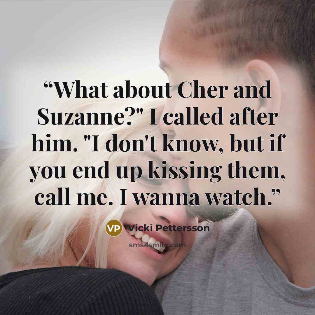 “What about Cher and Suzanne?" I called after him. "I don't know, but if you end up kissing them, call me. I wanna watch.” quote by Vicki Pettersson