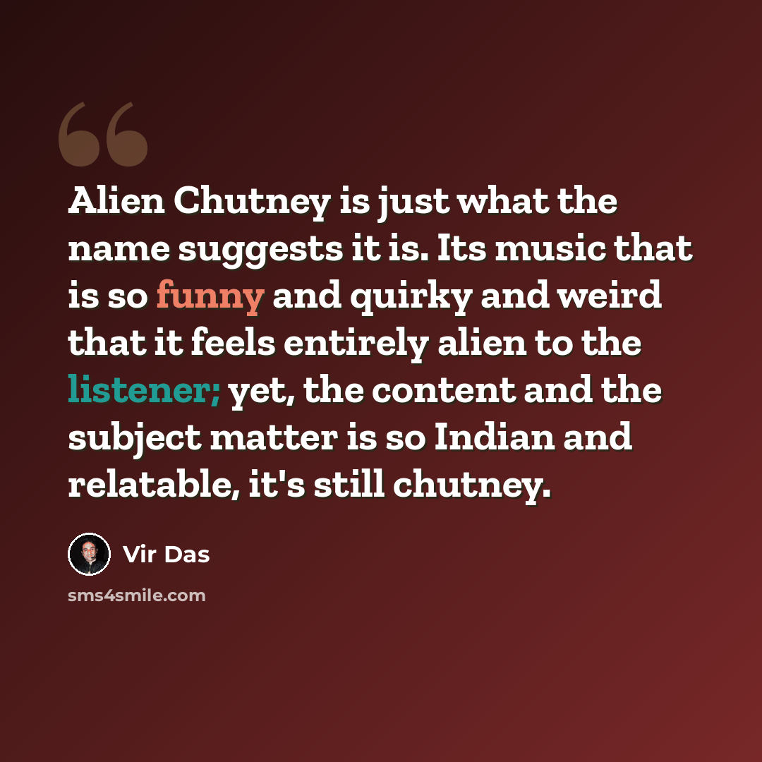 “Alien Chutney is just what the name suggests it is. Its music that is so funny and quirky and weird that it feels entirely alien to the listener; yet, the content and the subject matter is so Indian and relatable, it's still chutney.” quote by Vir Das
