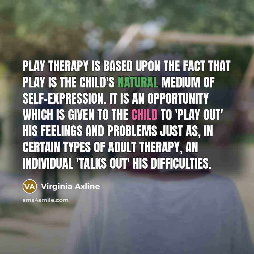 “Play Therapy is based upon the fact that play is the child's natural medium of self-expression. It is an opportunity which is given to the child to 'play out' his feelings and problems just as, in certain types of adult therapy, an individual 'talks out' his difficulties.” quote by Virginia Axline