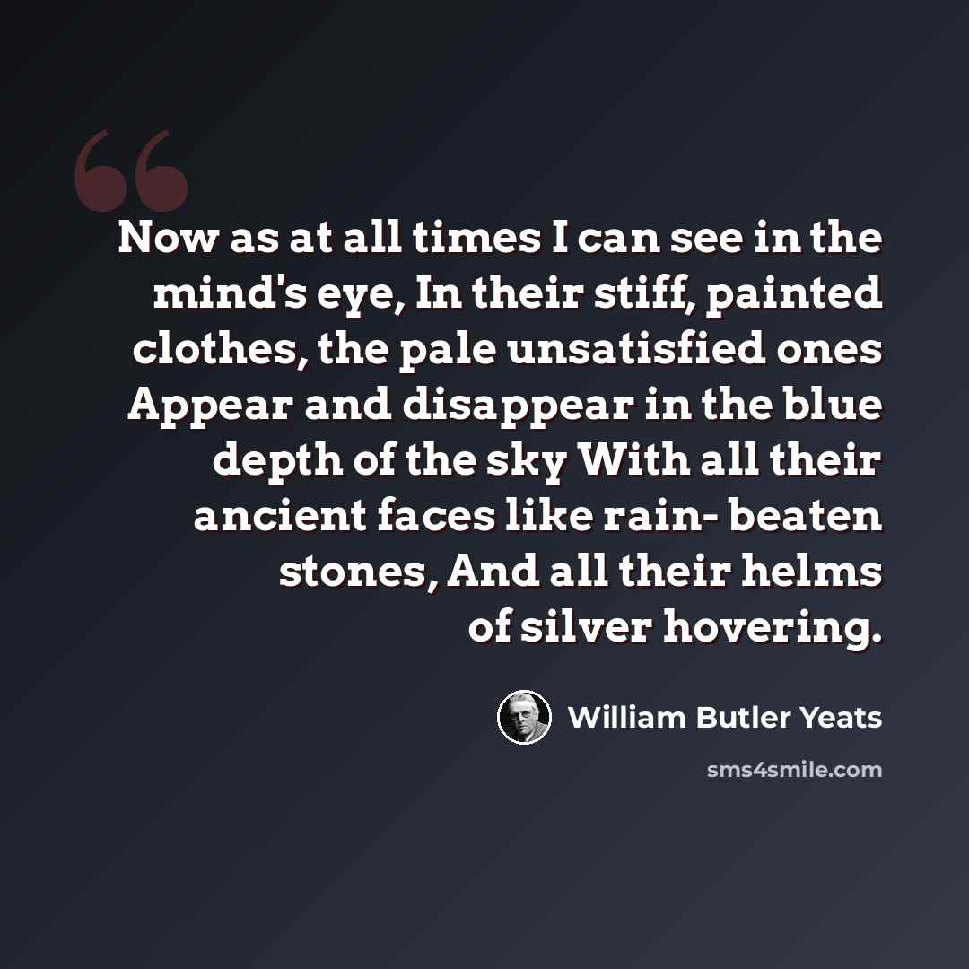 “Now as at all times I can see in the mind's eye, In their stiff, painted clothes, the pale unsatisfied ones Appear and disappear in the blue depth of the sky With all their ancient faces like rain- beaten stones, And all their helms of silver hovering.” quote by William Butler Yeats