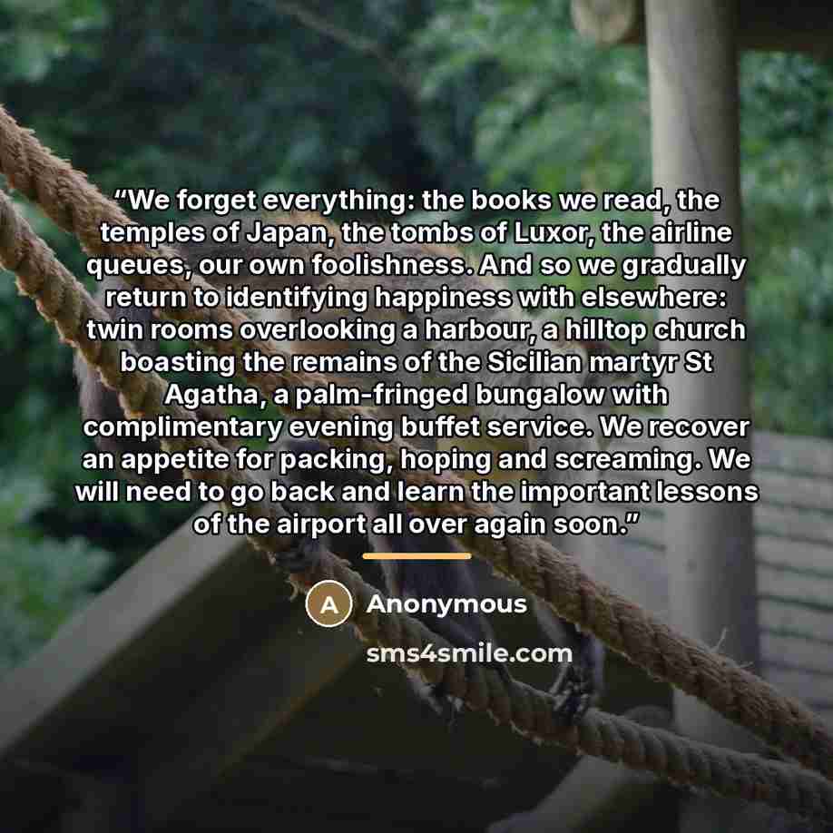 “We forget everything: the books we read, the temples of Japan, the tombs of Luxor, the airline queues, our own foolishness. And so we gradually return to identifying happiness with elsewhere: twin rooms overlooking a harbour, a hilltop church boasting the remains of the Sicilian martyr St Agatha…” quote by Anonymous