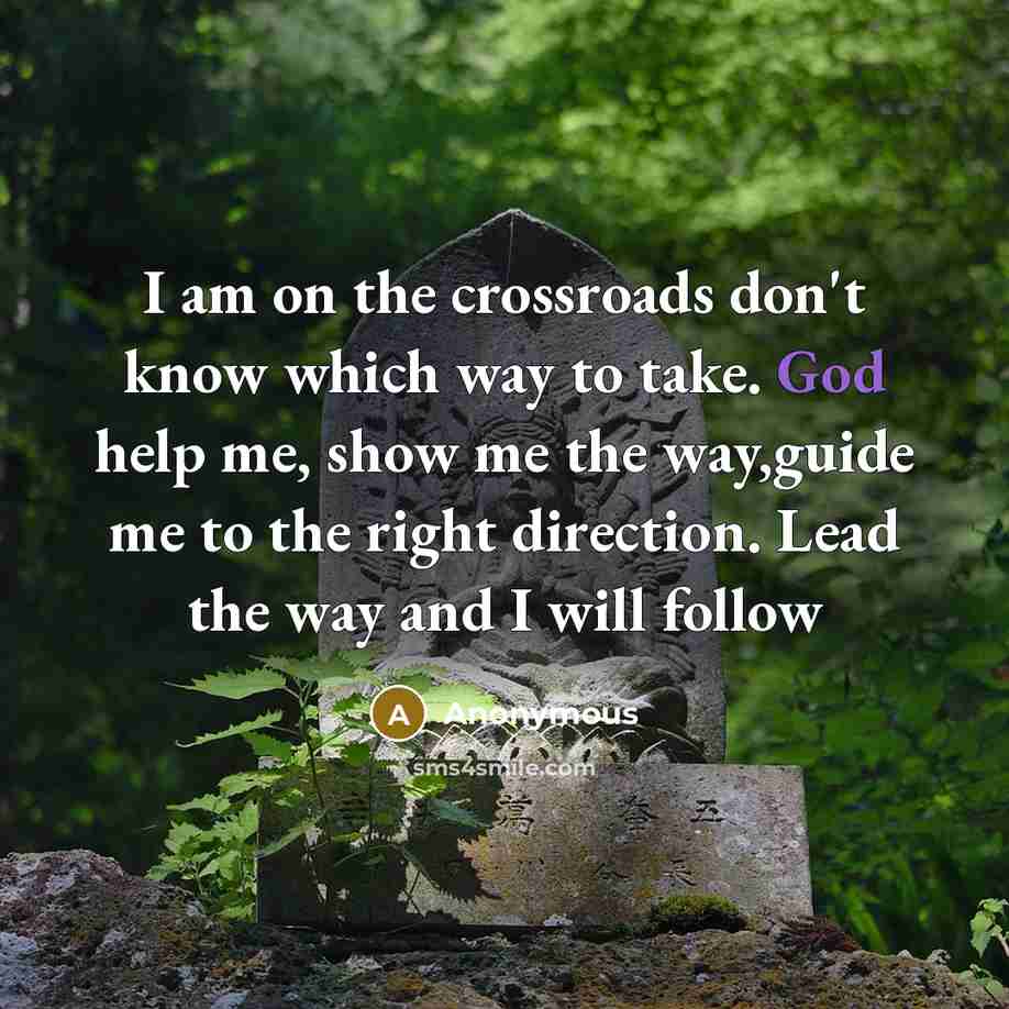 “I am on the crossroads don't know which way to take. God help me, show me the way,guide me to the right direction. Lead the way and I will follow” quote by Anonymous