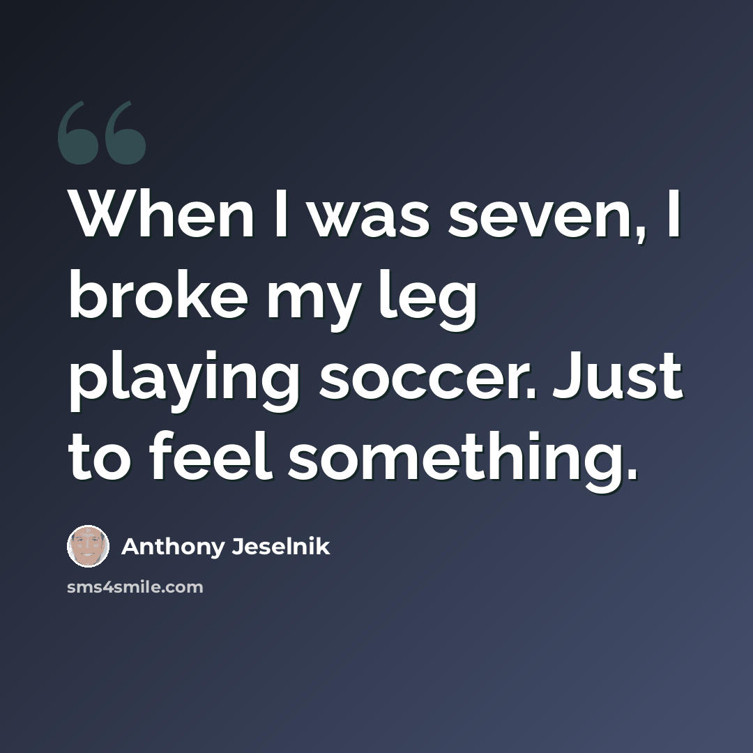 “When I was seven, I broke my leg playing soccer. Just to feel something.” quote by Anthony Jeselnik