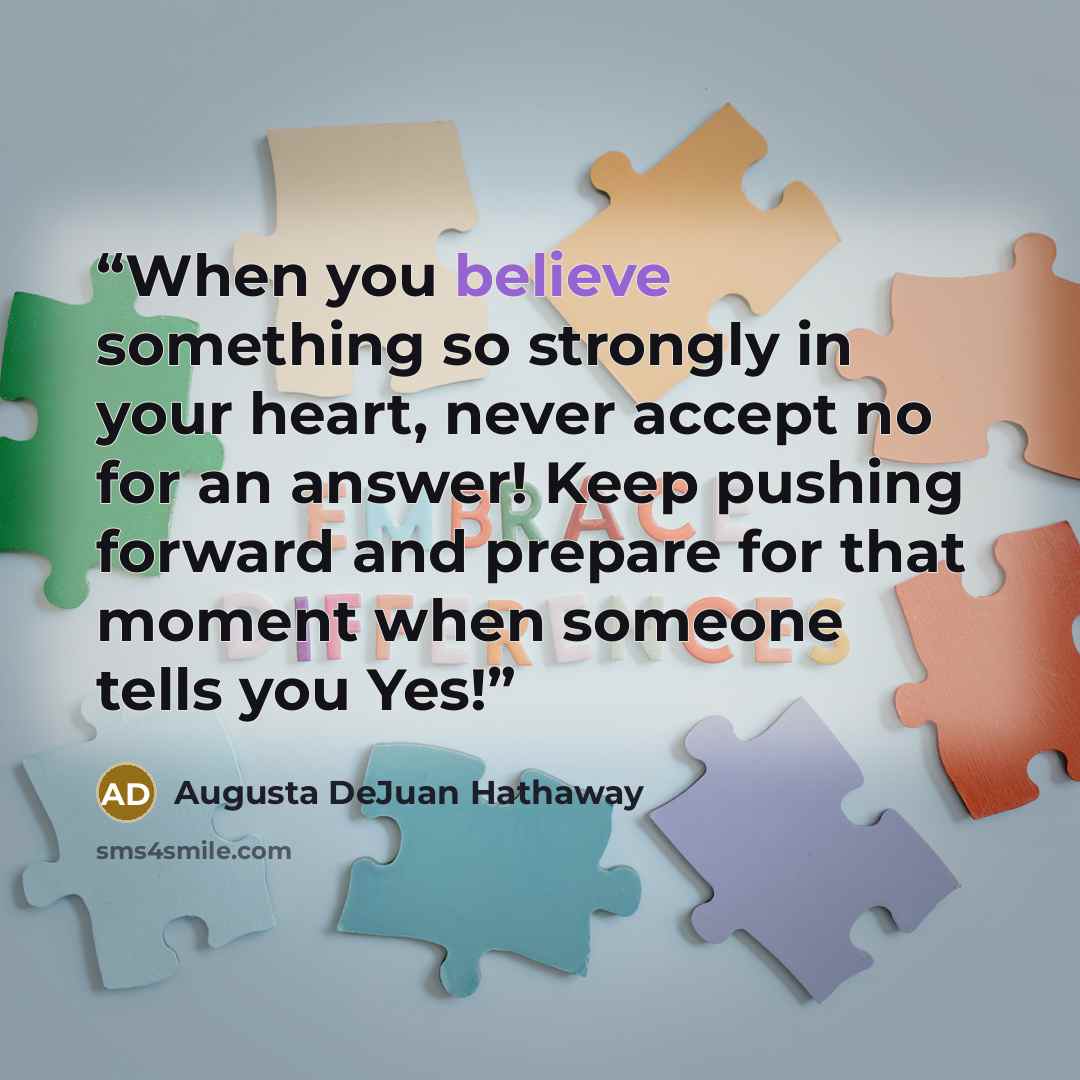 “When you believe something so strongly in your heart, never accept no for an answer! Keep pushing forward and prepare for that moment when someone tells you Yes!” quote by Augusta DeJuan Hathaway