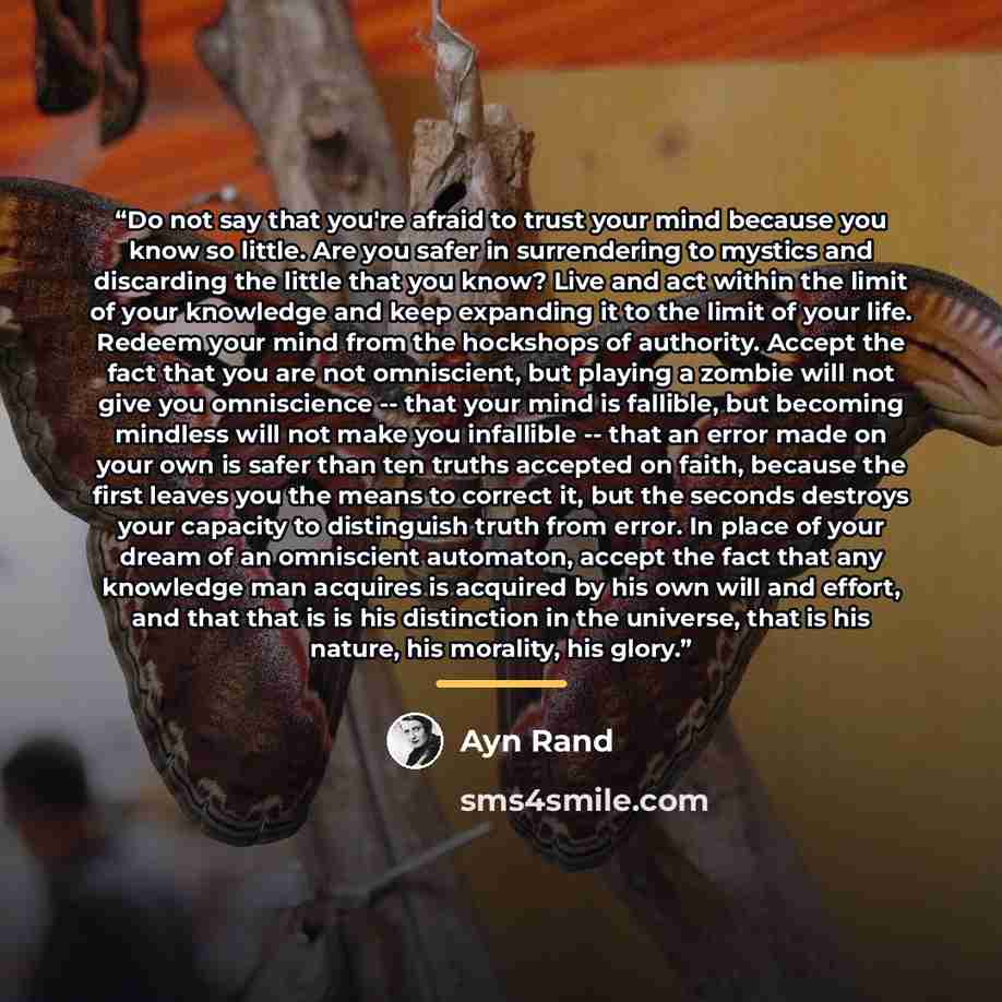 “Do not say that you're afraid to trust your mind because you know so little. Are you safer in surrendering to mystics and discarding the little that you know? Live and act within the limit of your knowledge and keep expanding it to the limit of your life. Redeem your mind from the hockshops of…” quote by Ayn Rand