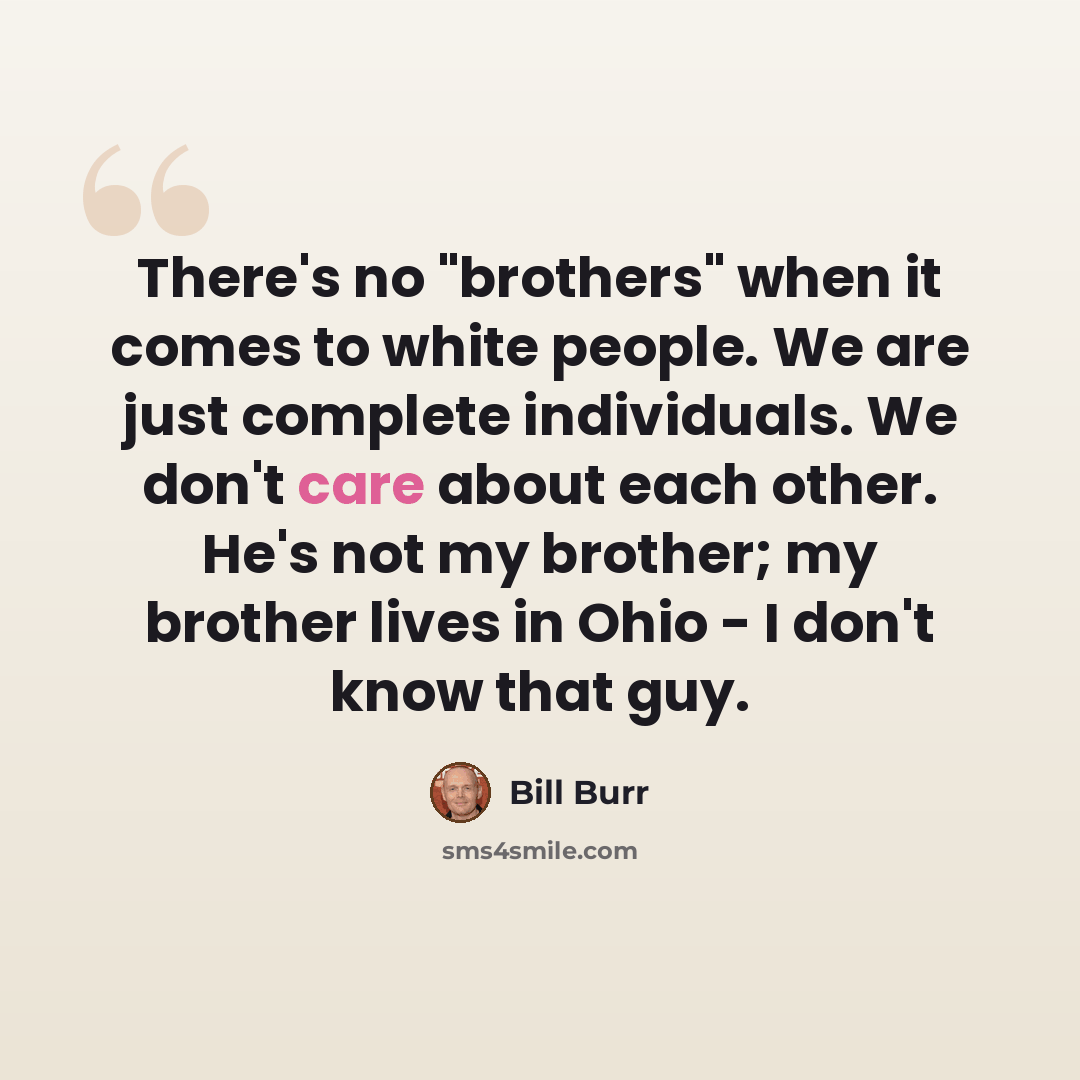 “There's no "brothers" when it comes to white people. We are just complete individuals. We don't care about each other. He's not my brother; my brother lives in Ohio - I don't know that guy.” quote by Bill Burr