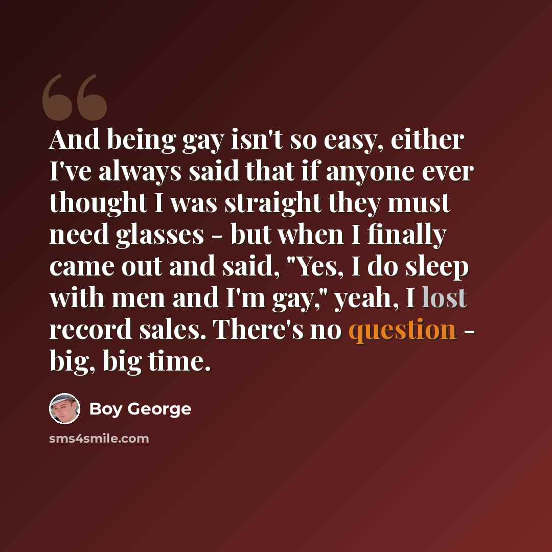 “And being gay isn't so easy, either I've always said that if anyone ever thought I was straight they must need glasses - but when I finally came out and said, "Yes, I do sleep with men and I'm gay," yeah, I lost record sales. There's no question - big, big time.” quote by Boy George