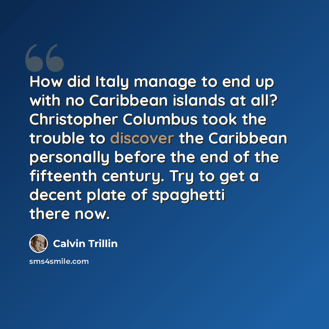 “How did Italy manage to end up with no Caribbean islands at all? Christopher Columbus took the trouble to discover the Caribbean personally before the end of the fifteenth century. Try to get a decent plate of spaghetti there now.” quote by Calvin Trillin