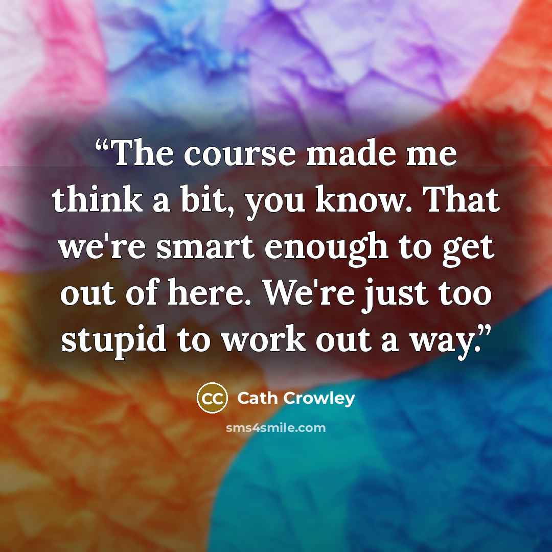 “The course made me think a bit, you know. That we're smart enough to get out of here. We're just too stupid to work out a way.” quote by Cath Crowley